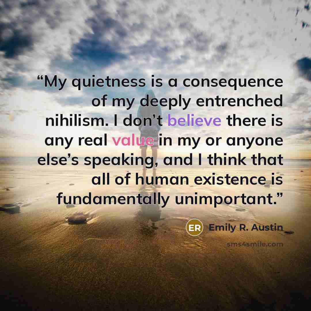 “My quietness is a consequence of my deeply entrenched nihilism. I don’t believe there is any real value in my or anyone else’s speaking, and I think that all of human existence is fundamentally unimportant.” quote by Emily R. Austin