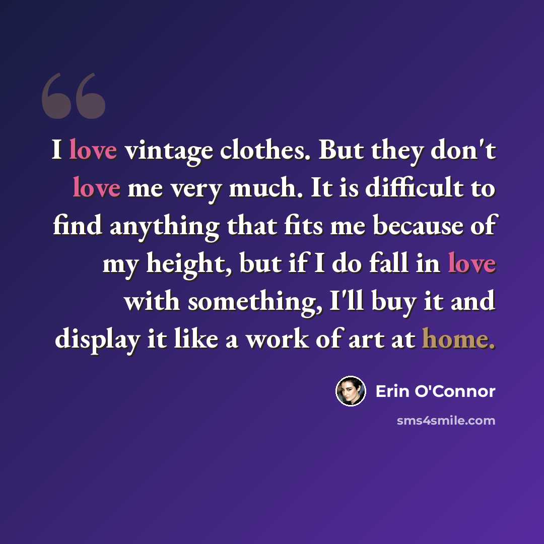 “I love vintage clothes. But they don't love me very much. It is difficult to find anything that fits me because of my height, but if I do fall in love with something, I'll buy it and display it like a work of art at home.” quote by Erin O'Connor