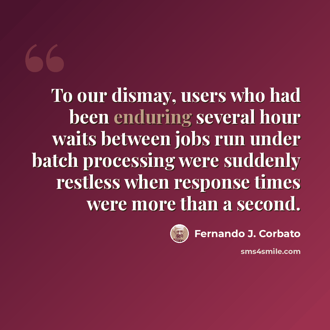 “To our dismay, users who had been enduring several hour waits between jobs run under batch processing were suddenly restless when response times were more than a second.” quote by Fernando J. Corbato