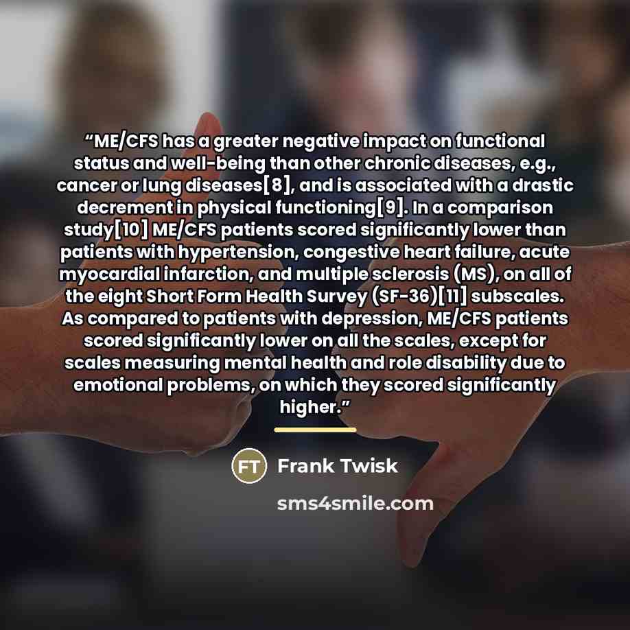 “ME/CFS has a greater negative impact on functional status and well-being than other chronic diseases, e.g., cancer or lung diseases[8], and is associated with a drastic decrement in physical functioning[9]. In a comparison study[10] ME/CFS patients scored significantly lower than patients with…” quote by Frank Twisk