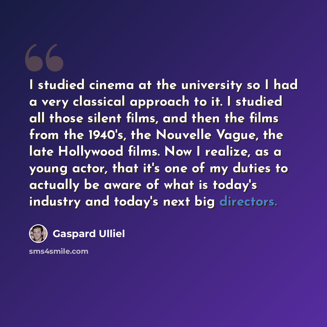 “I studied cinema at the university so I had a very classical approach to it. I studied all those silent films, and then the films from the 1940's, the Nouvelle Vague, the late Hollywood films. Now I realize, as a young actor, that it's one of my duties to actually be aware of what is today's…” quote by Gaspard Ulliel