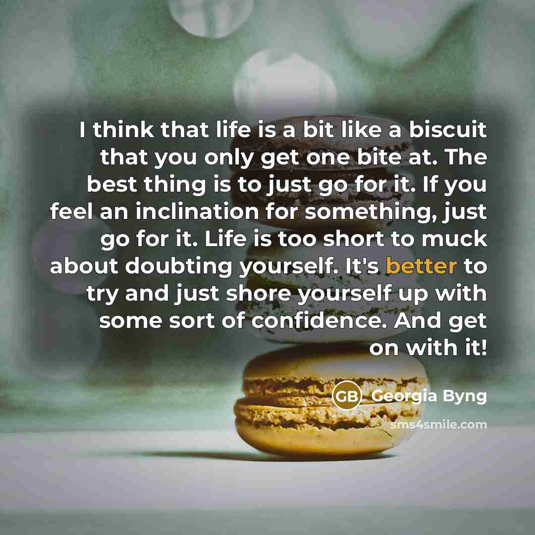 “I think that life is a bit like a biscuit that you only get one bite at. The best thing is to just go for it. If you feel an inclination for something, just go for it. Life is too short to muck about doubting yourself. It's better to try and just shore yourself up with some sort of confidence. And…” quote by Georgia Byng