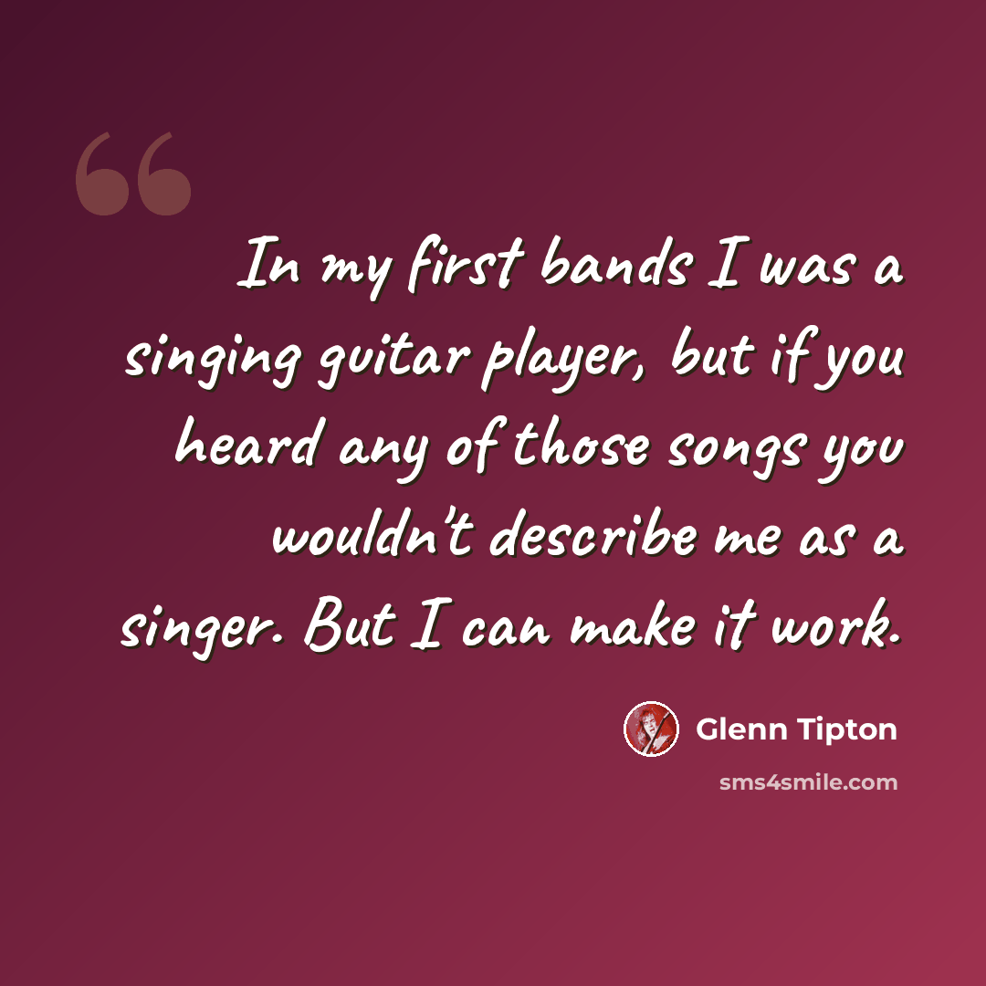 “In my first bands I was a singing guitar player, but if you heard any of those songs you wouldn't describe me as a singer. But I can make it work.” quote by Glenn Tipton