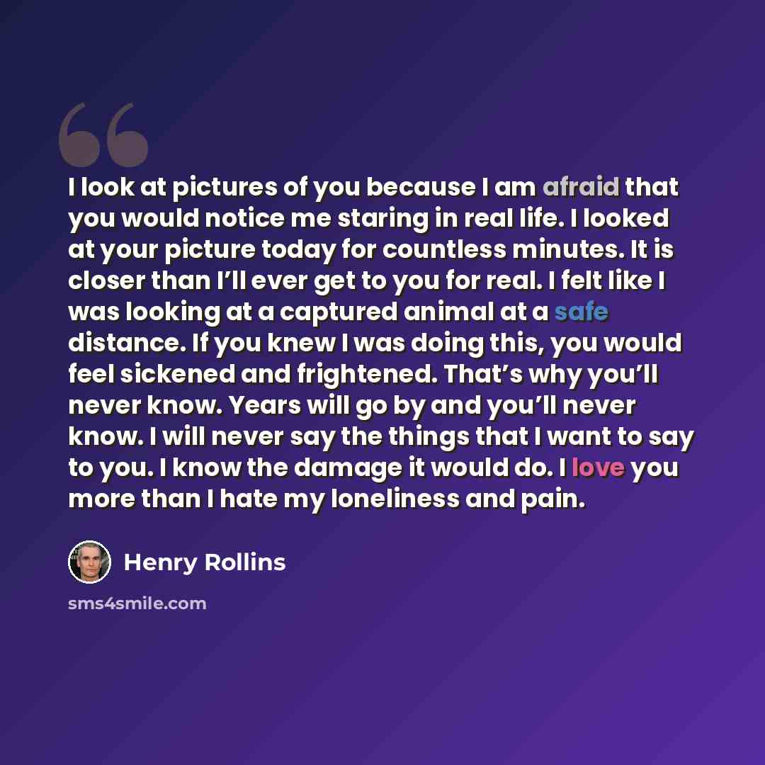 “I look at pictures of you because I am afraid that you would notice me staring in real life. I looked at your picture today for countless minutes. It is closer than I’ll ever get to you for real. I felt like I was looking at a captured animal at a safe distance. If you knew I was doing this, you…” quote by Henry Rollins