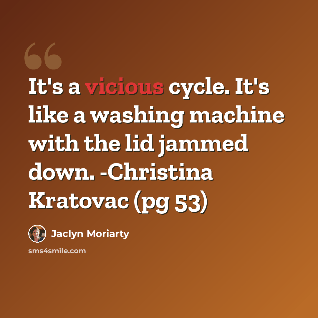 “It's a vicious cycle. It's like a washing machine with the lid jammed down. -Christina Kratovac (pg 53)” quote by Jaclyn Moriarty