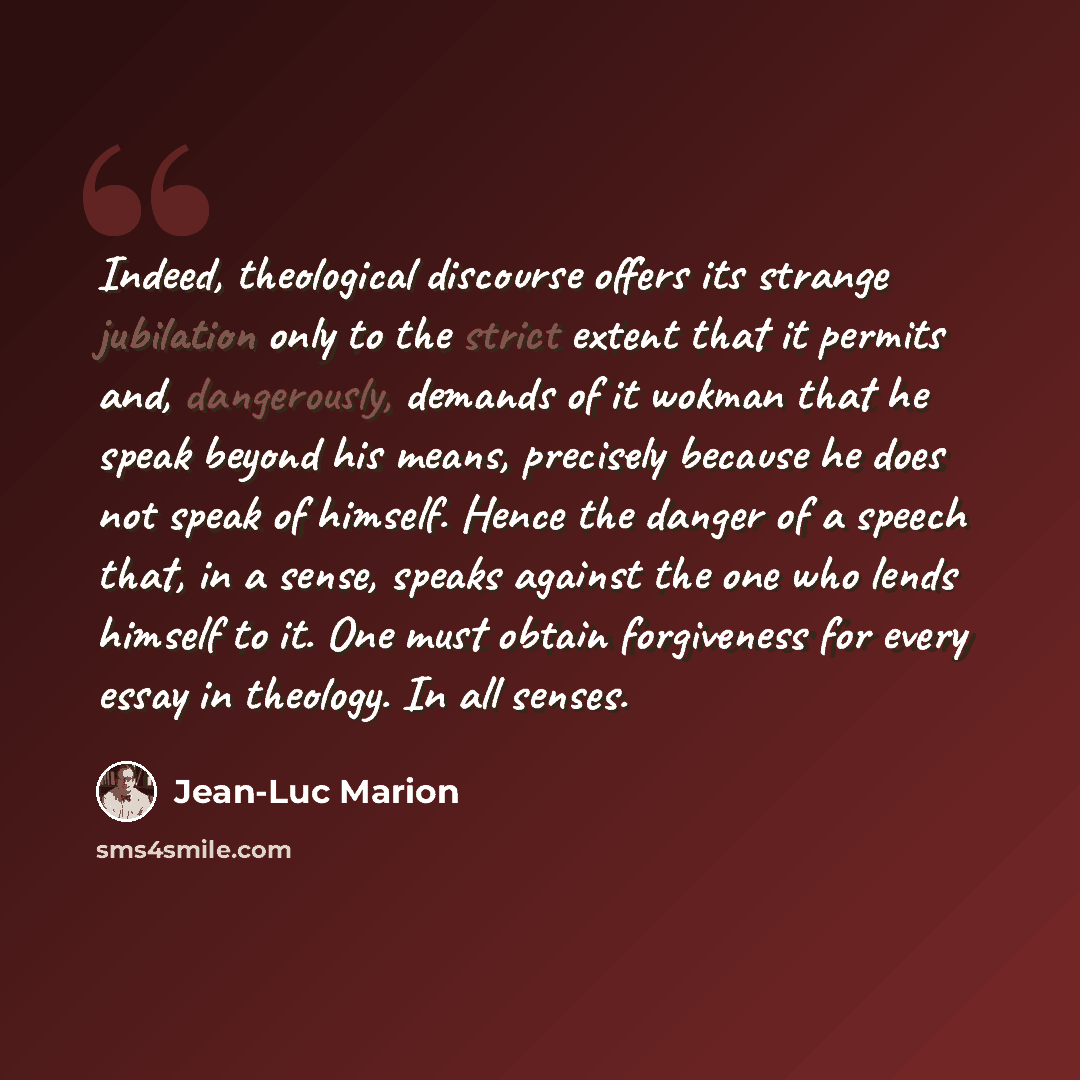 “Indeed, theological discourse offers its strange jubilation only to the strict extent that it permits and, dangerously, demands of it wokman that he speak beyond his means, precisely because he does not speak of himself. Hence the danger of a speech that, in a sense, speaks against the one who…” quote by Jean-Luc Marion