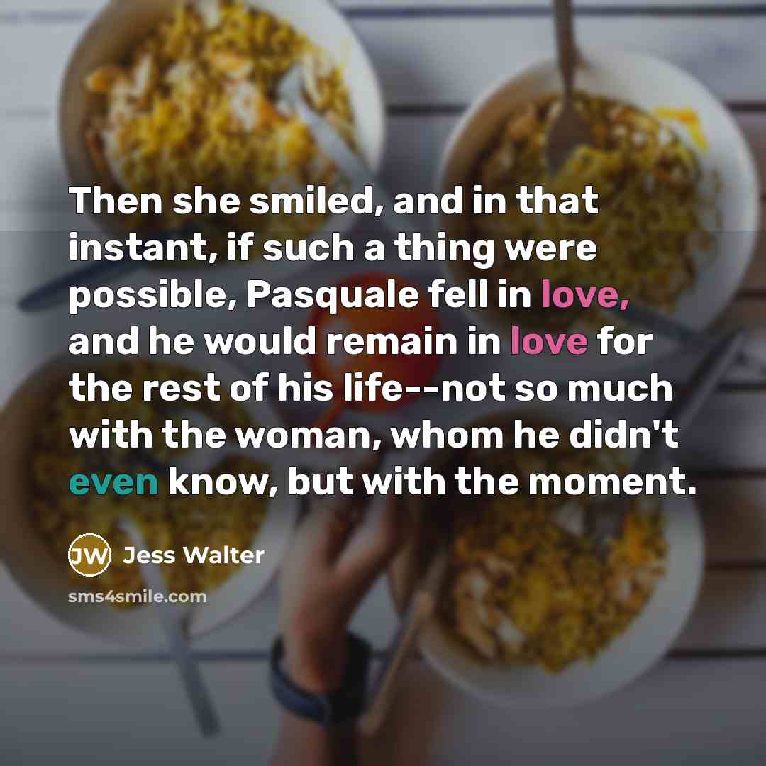 “Then she smiled, and in that instant, if such a thing were possible, Pasquale fell in love, and he would remain in love for the rest of his life--not so much with the woman, whom he didn't even know, but with the moment.” quote by Jess Walter