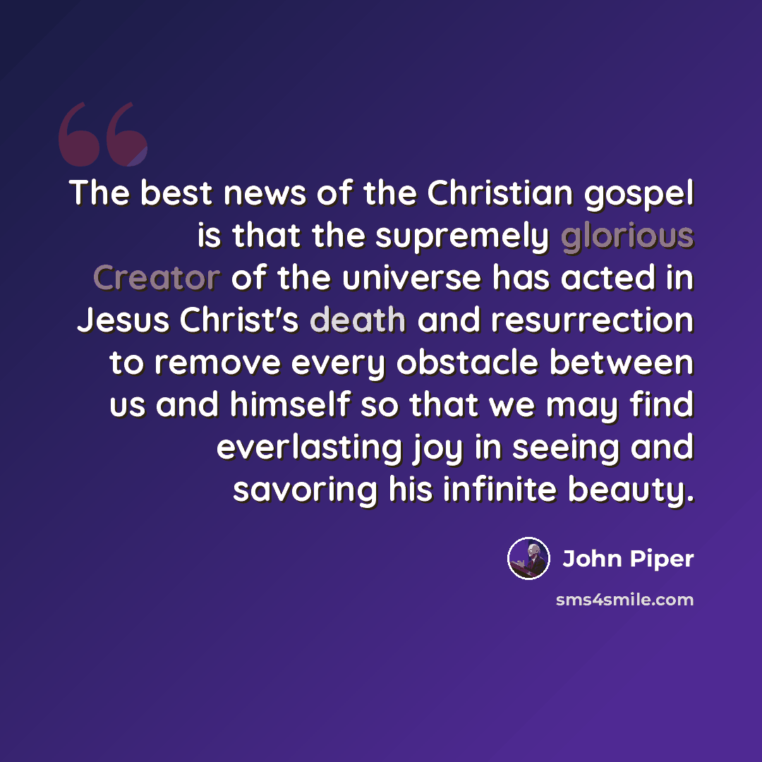“The best news of the Christian gospel is that the supremely glorious Creator of the universe has acted in Jesus Christ's death and resurrection to remove every obstacle between us and himself so that we may find everlasting joy in seeing and savoring his infinite beauty.” quote by John Piper