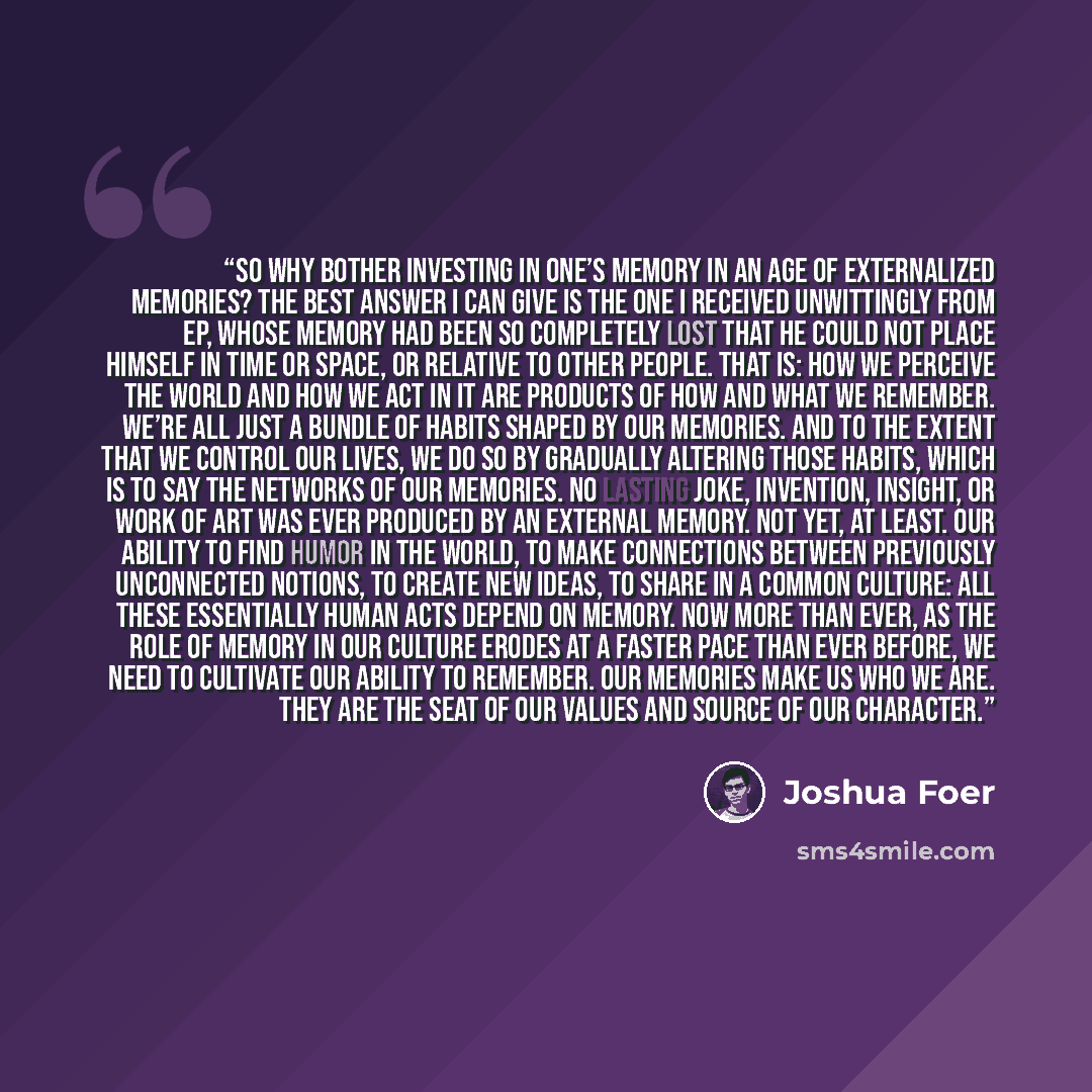 “So why bother investing in one’s memory in an age of externalized memories? The best answer I can give is the one I received unwittingly from EP, whose memory had been so completely lost that he could not place himself in time or space, or relative to other people. That is: How we perceive the…” quote by Joshua Foer