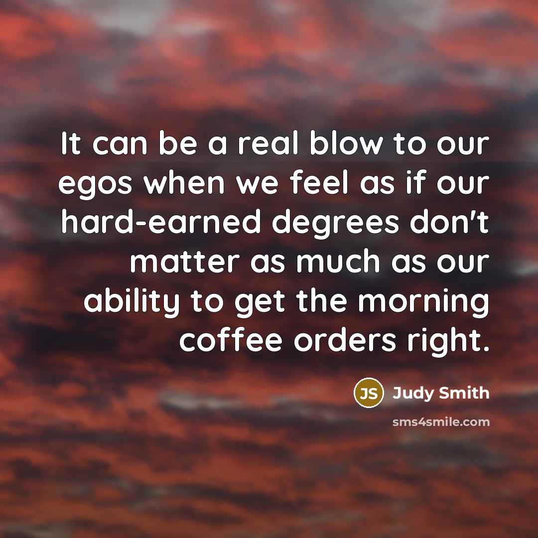 “It can be a real blow to our egos when we feel as if our hard-earned degrees don't matter as much as our ability to get the morning coffee orders right.” quote by Judy Smith