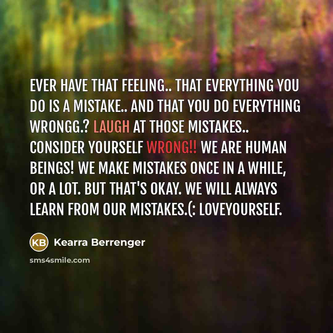 “Ever Have That Feeling.. That Everything You Do Is A Mistake.. And That You Do Everything Wrongg.? Laugh At Those Mistakes.. Consider Yourself Wrong!! We Are Human Beings! We Make Mistakes Once In A While, Or A Lot. But That's Okay. We Will ALWAYS Learn From Our Mistakes.(: LoveYourself.” quote by Kearra Berrenger