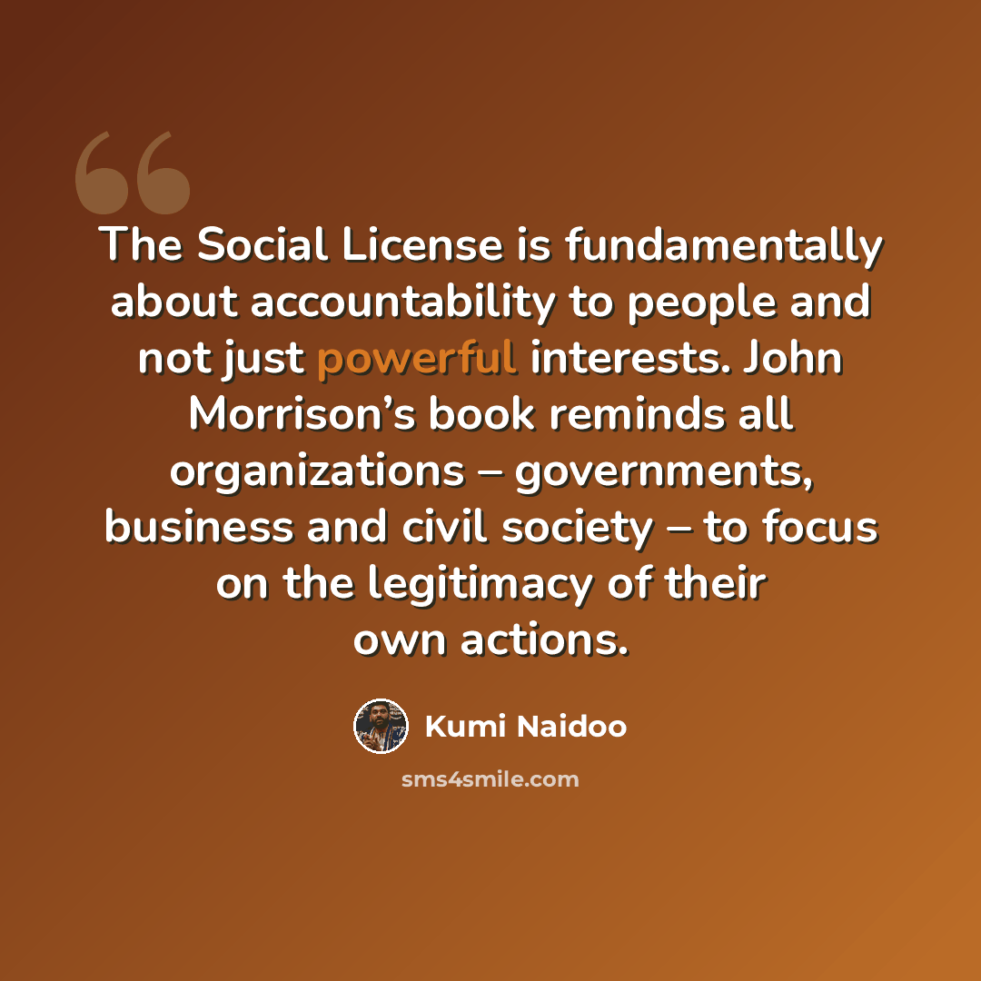 “The Social License is fundamentally about accountability to people and not just powerful interests. John Morrison’s book reminds all organizations – governments, business and civil society – to focus on the legitimacy of their own actions.” quote by Kumi Naidoo