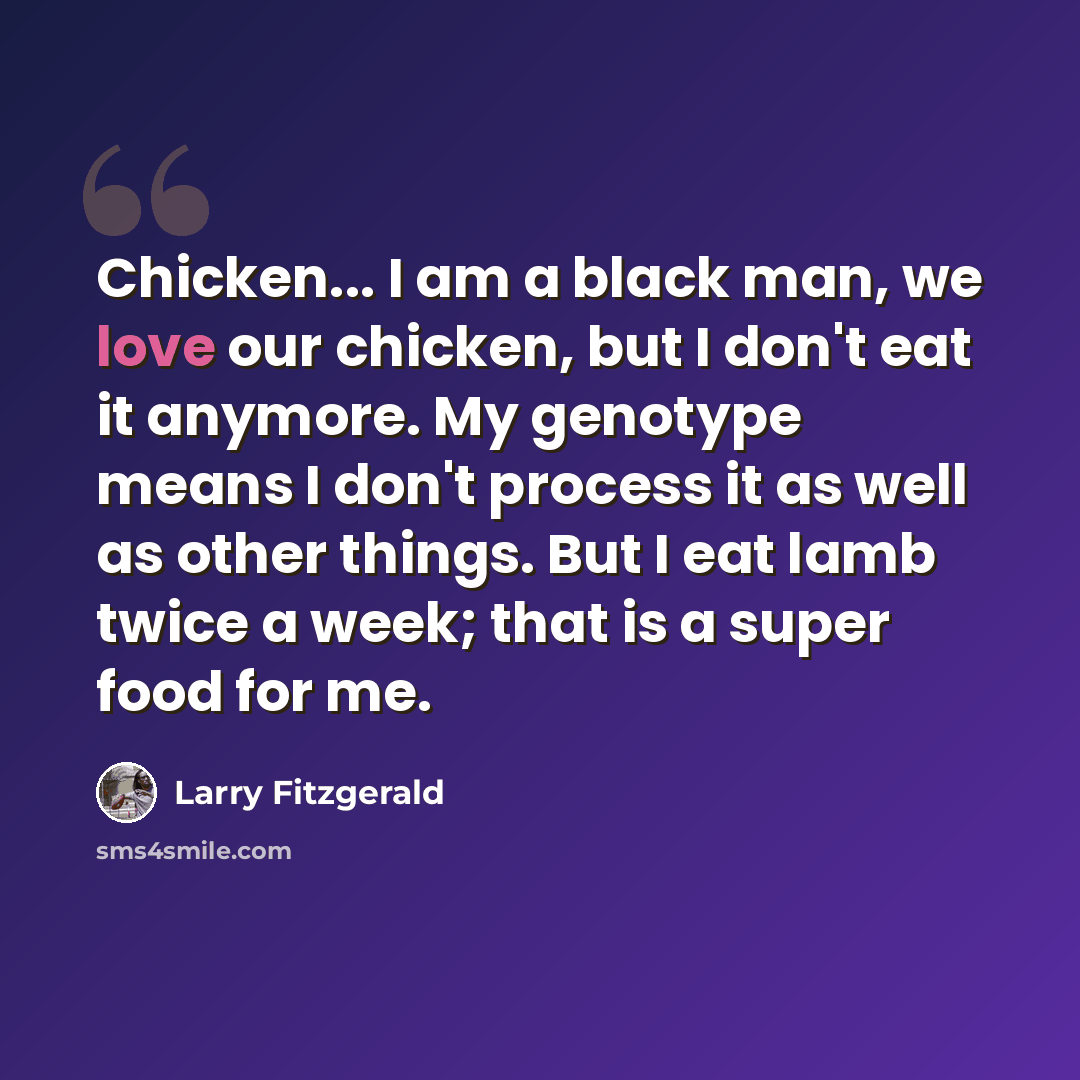 “Chicken... I am a black man, we love our chicken, but I don't eat it anymore. My genotype means I don't process it as well as other things. But I eat lamb twice a week; that is a super food for me.” quote by Larry Fitzgerald