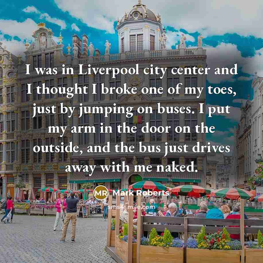 “I was in Liverpool city center and I thought I broke one of my toes, just by jumping on buses. I put my arm in the door on the outside, and the bus just drives away with me naked.” quote by Mark Roberts