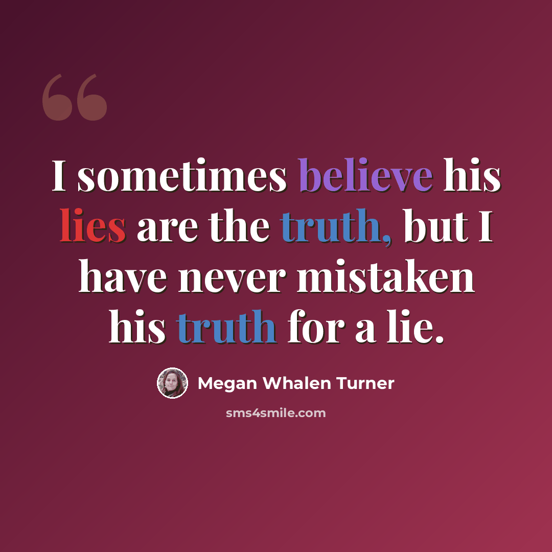 “I sometimes believe his lies are the truth, but I have never mistaken his truth for a lie.” quote by Megan Whalen Turner