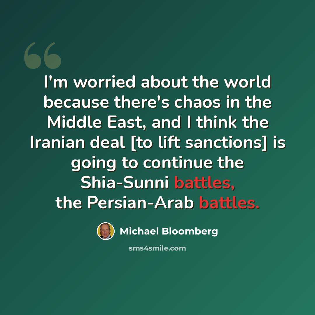 “I'm worried about the world because there's chaos in the Middle East, and I think the Iranian deal [to lift sanctions] is going to continue the Shia-Sunni battles, the Persian-Arab battles.” quote by Michael Bloomberg