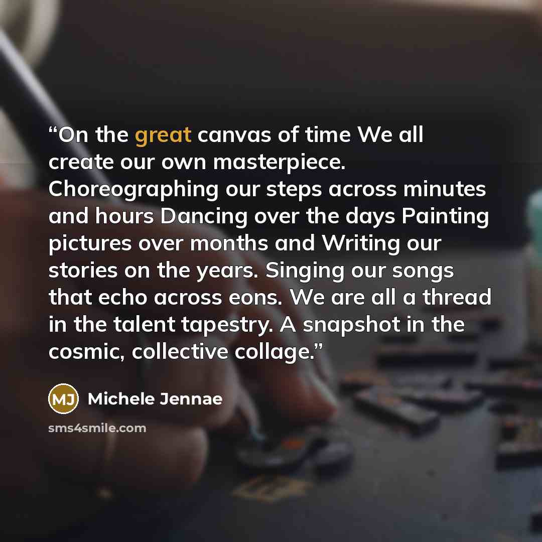“On the great canvas of time We all create our own masterpiece. Choreographing our steps across minutes and hours Dancing over the days Painting pictures over months and Writing our stories on the years. Singing our songs that echo across eons. We are all a thread in the talent tapestry. A snapshot…” quote by Michele Jennae