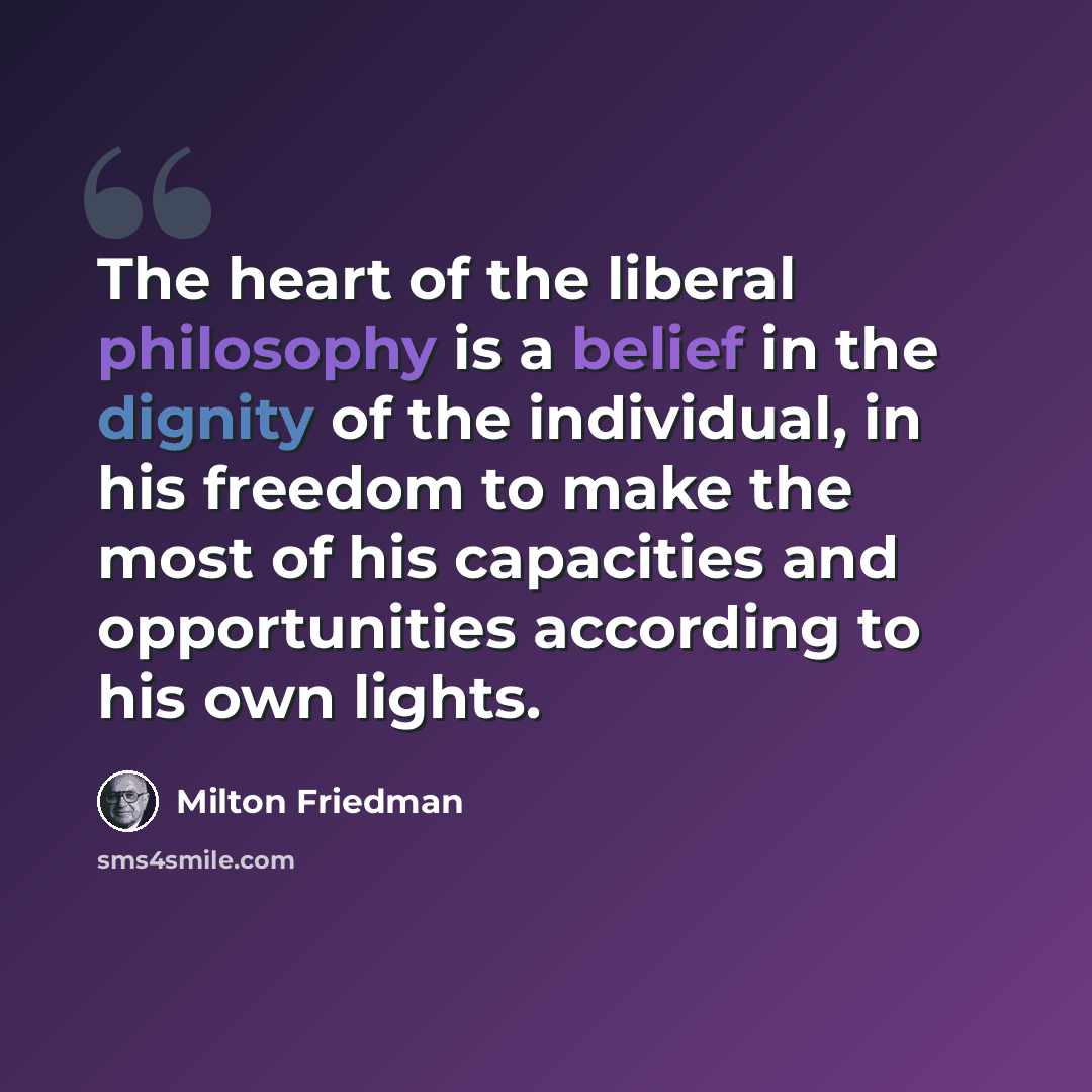 “The heart of the liberal philosophy is a belief in the dignity of the individual, in his freedom to make the most of his capacities and opportunities according to his own lights.” quote by Milton Friedman