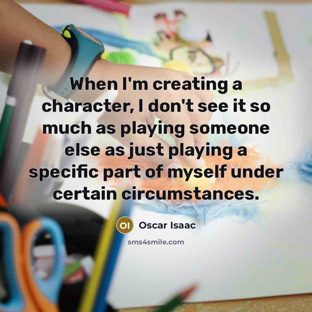 “When I'm creating a character, I don't see it so much as playing someone else as just playing a specific part of myself under certain circumstances.” quote by Oscar Isaac