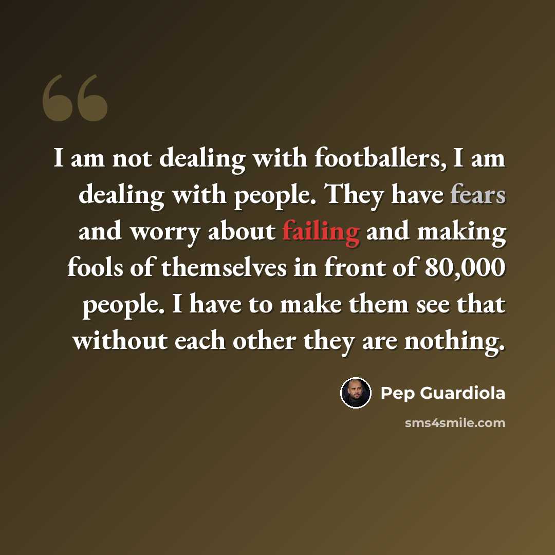 “I am not dealing with footballers, I am dealing with people. They have fears and worry about failing and making fools of themselves in front of 80,000 people. I have to make them see that without each other they are nothing.” quote by Pep Guardiola