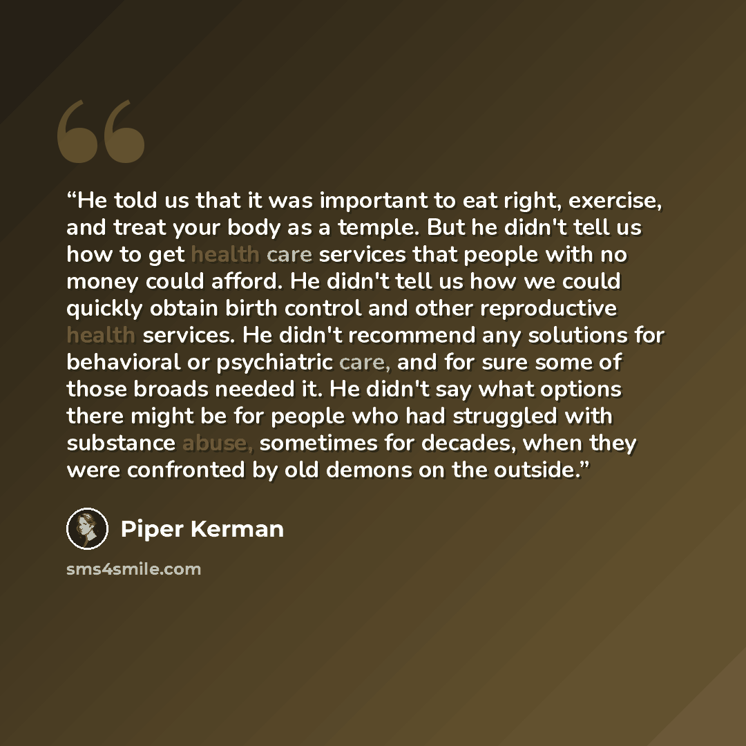 “He told us that it was important to eat right, exercise, and treat your body as a temple. But he didn't tell us how to get health care services that people with no money could afford. He didn't tell us how we could quickly obtain birth control and other reproductive health services. He didn't…” quote by Piper Kerman