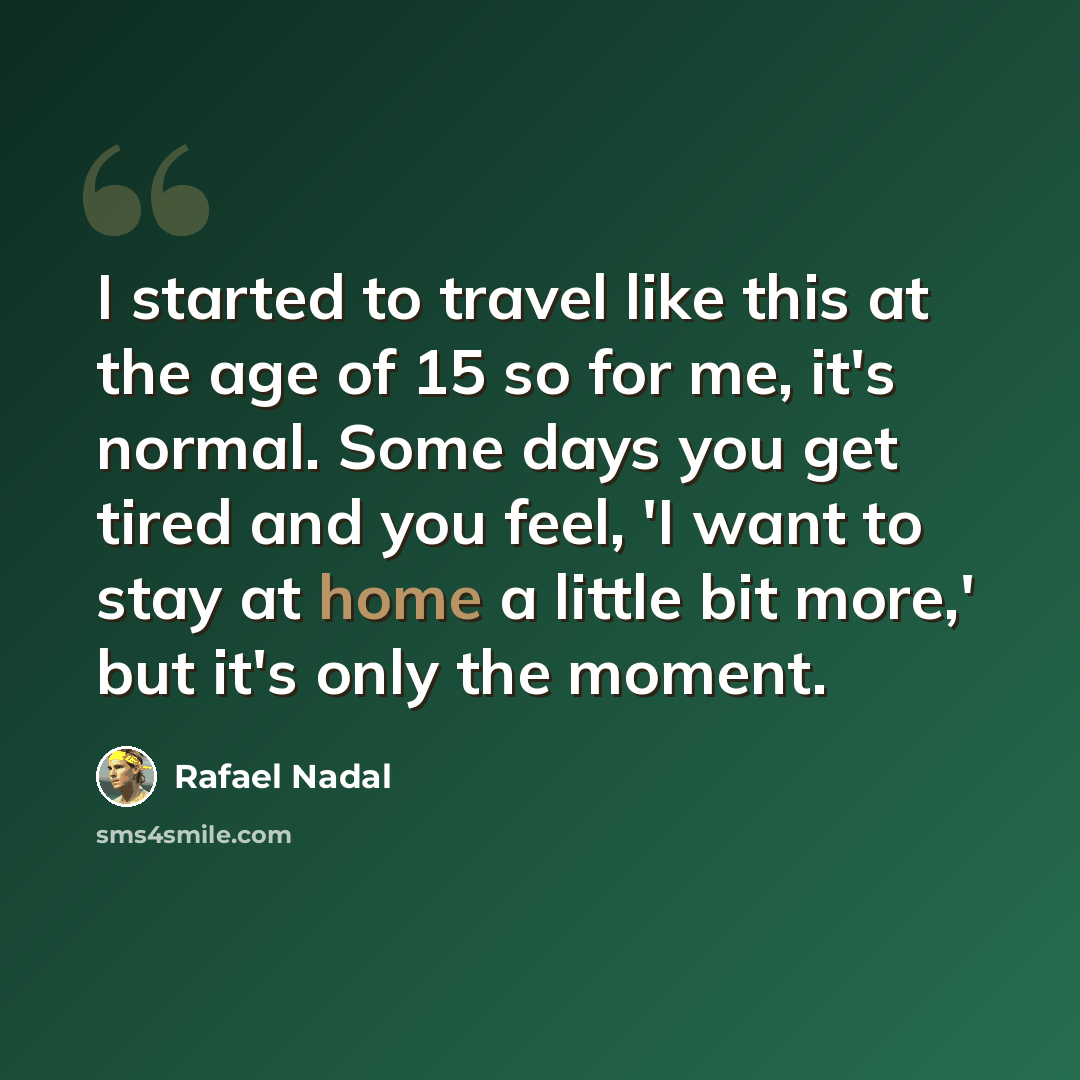 “I started to travel like this at the age of 15 so for me, it's normal. Some days you get tired and you feel, 'I want to stay at home a little bit more,' but it's only the moment.” quote by Rafael Nadal