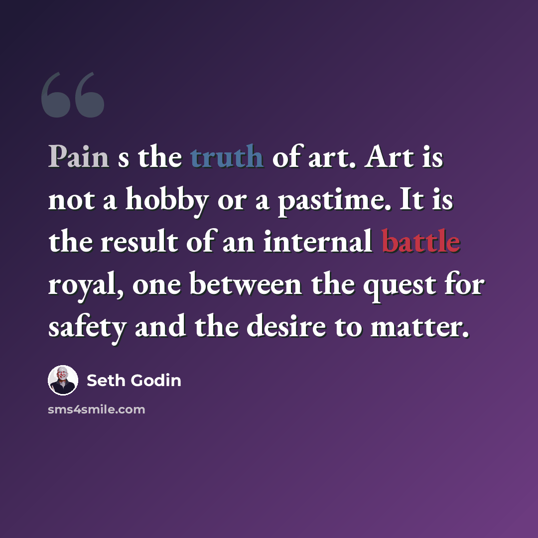 “Pain s the truth of art. Art is not a hobby or a pastime. It is the result of an internal battle royal, one between the quest for safety and the desire to matter.” quote by Seth Godin
