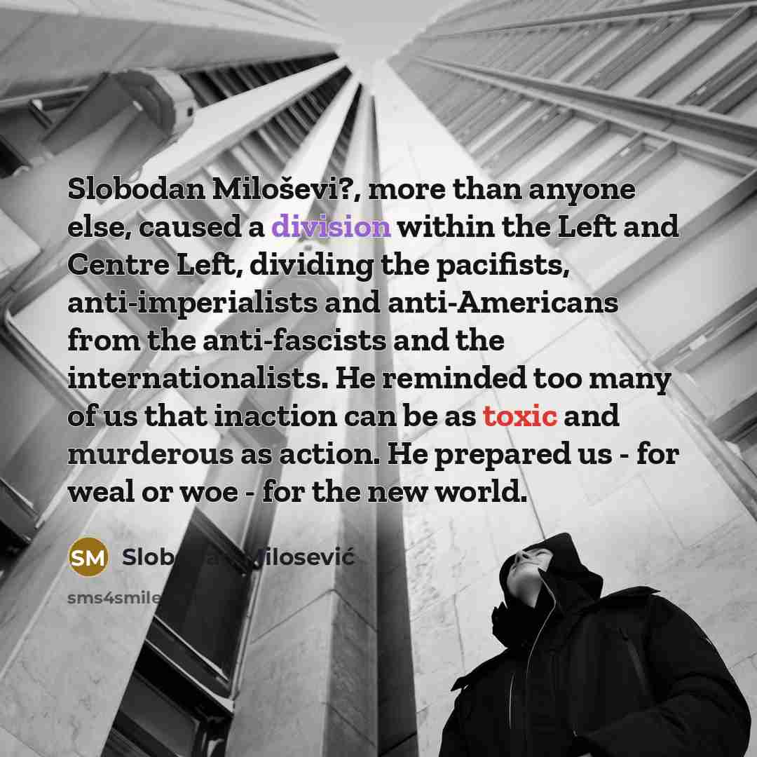 “Slobodan Miloševi?, more than anyone else, caused a division within the Left and Centre Left, dividing the pacifists, anti-imperialists and anti-Americans from the anti-fascists and the internationalists. He reminded too many of us that inaction can be as toxic and murderous as action. He prepared…” quote by Slobodan Milosević