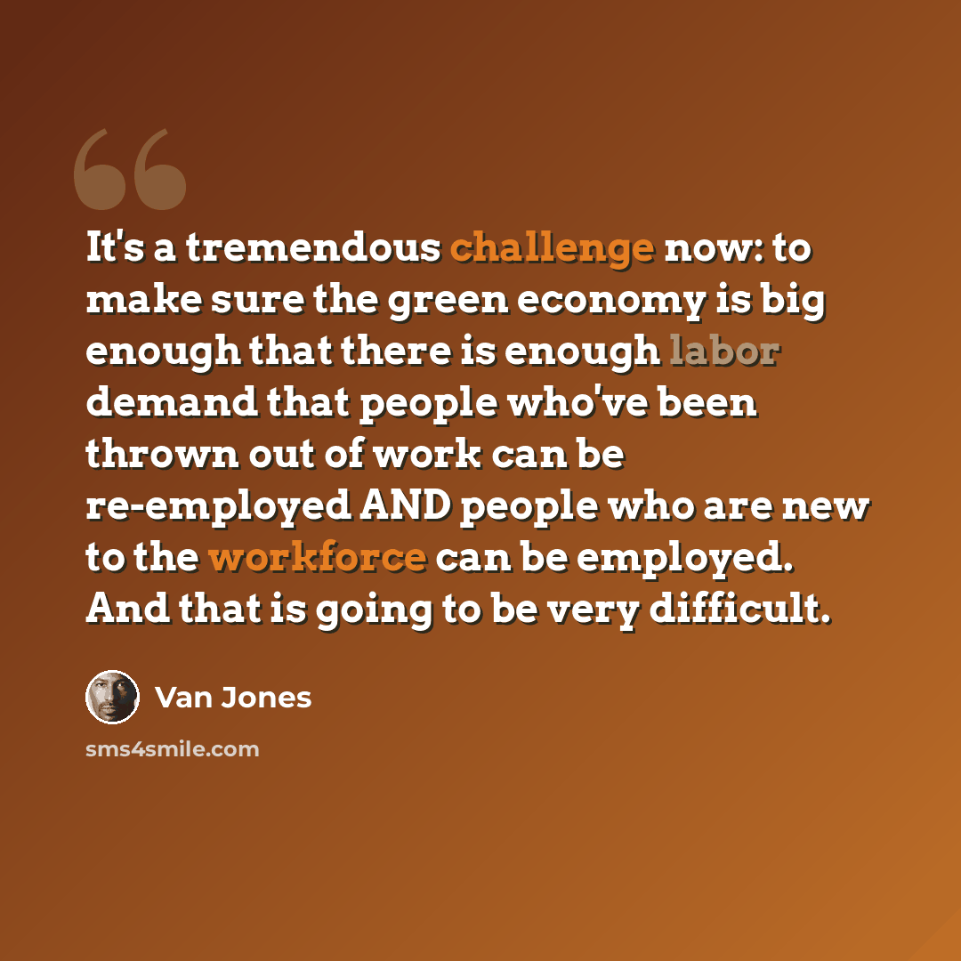 “It's a tremendous challenge now: to make sure the green economy is big enough that there is enough labor demand that people who've been thrown out of work can be re-employed AND people who are new to the workforce can be employed. And that is going to be very difficult.” quote by Van Jones
