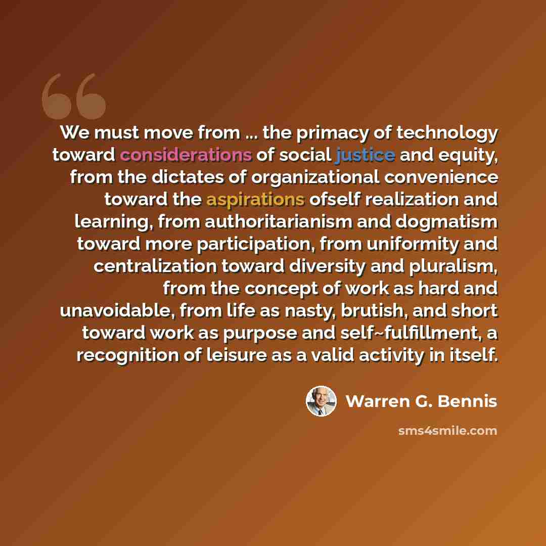 “We must move from ... the primacy of technology toward considerations of social justice and equity, from the dictates of organizational convenience toward the aspirations ofself realization and learning, from authoritarianism and dogmatism toward more participation, from uniformity and…” quote by Warren G. Bennis