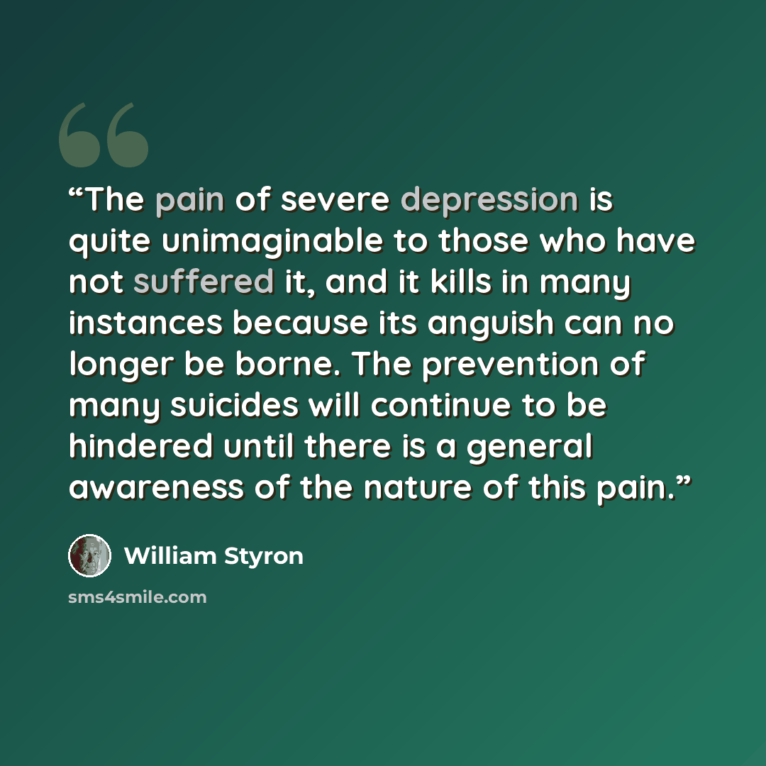 “The pain of severe depression is quite unimaginable to those who have not suffered it, and it kills in many instances because its anguish can no longer be borne. The prevention of many suicides will continue to be hindered until there is a general awareness of the nature of this pain.” quote by William Styron