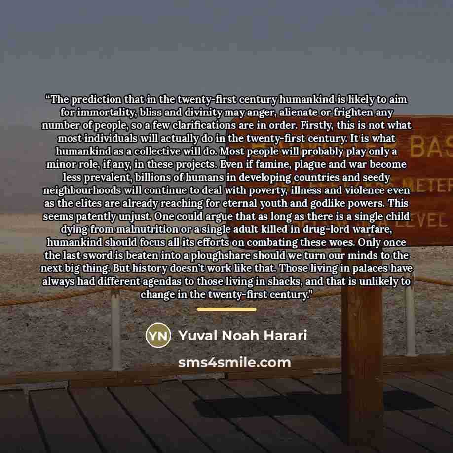 “The prediction that in the twenty-first century humankind is likely to aim for immortality, bliss and divinity may anger, alienate or frighten any number of people, so a few clarifications are in order. Firstly, this is not what most individuals will actually do in the twenty-first century. It is…” quote by Yuval Noah Harari