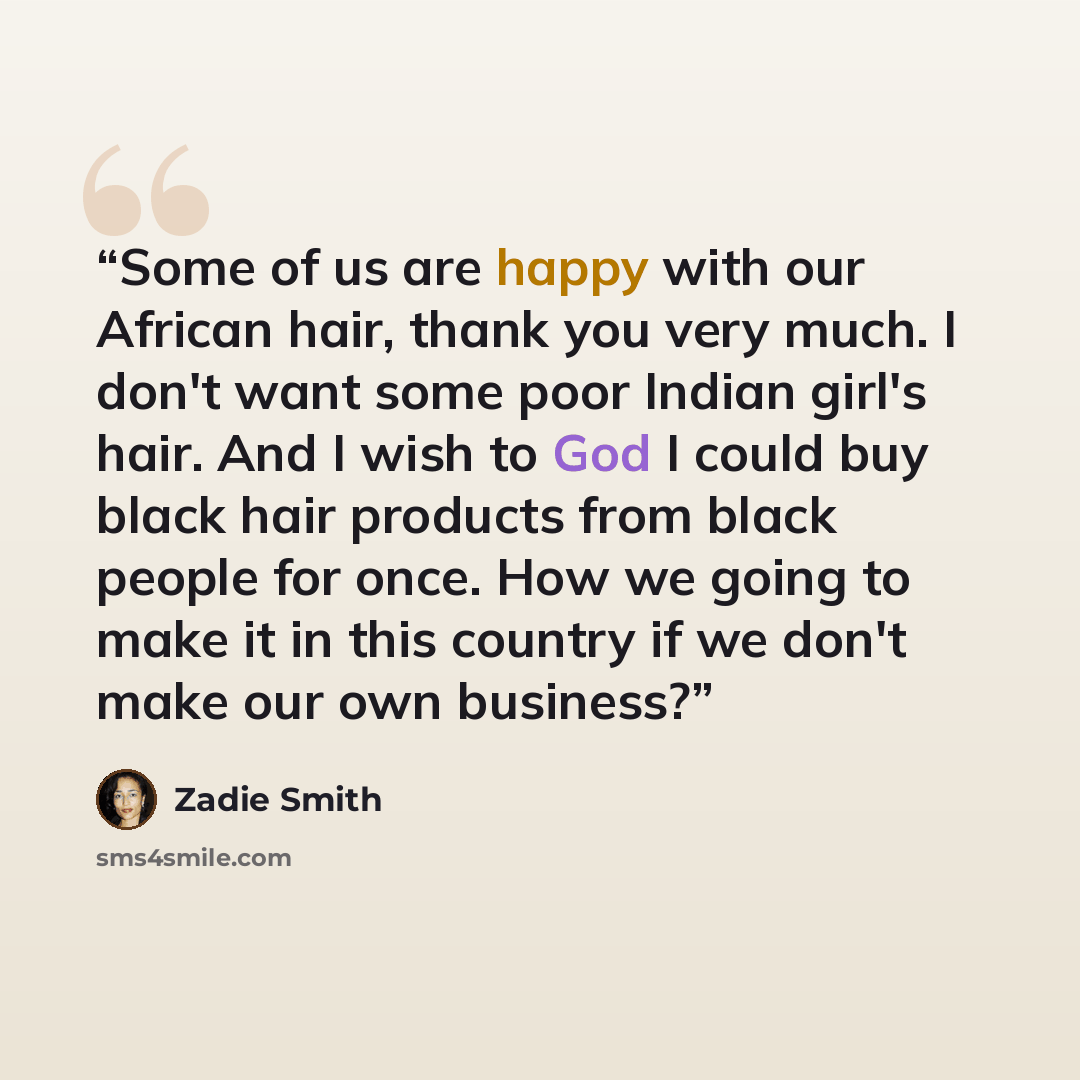 “Some of us are happy with our African hair, thank you very much. I don't want some poor Indian girl's hair. And I wish to God I could buy black hair products from black people for once. How we going to make it in this country if we don't make our own business?” quote by Zadie Smith