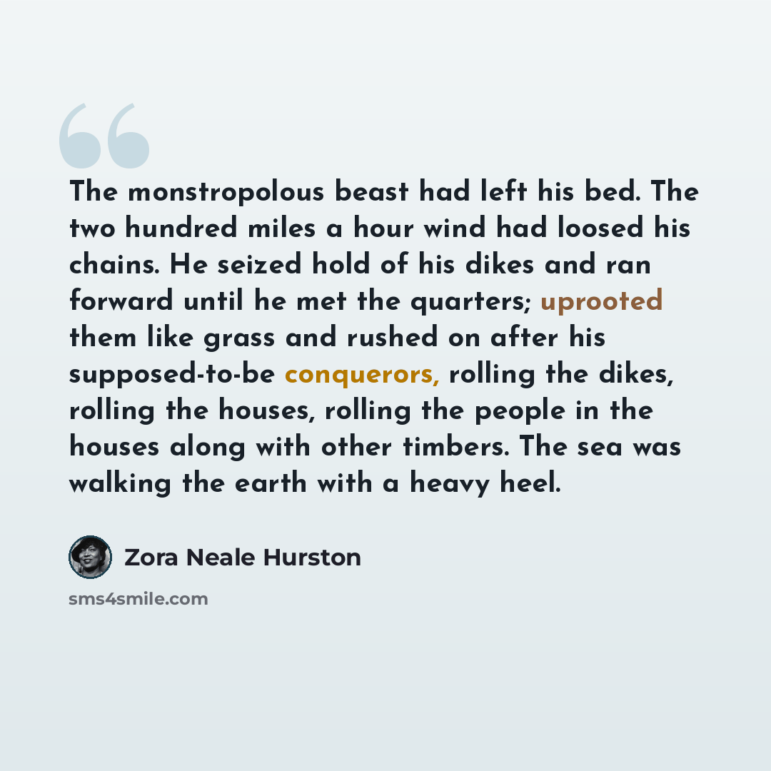 “The monstropolous beast had left his bed. The two hundred miles a hour wind had loosed his chains. He seized hold of his dikes and ran forward until he met the quarters; uprooted them like grass and rushed on after his supposed-to-be conquerors, rolling the dikes, rolling the houses, rolling the…” quote by Zora Neale Hurston