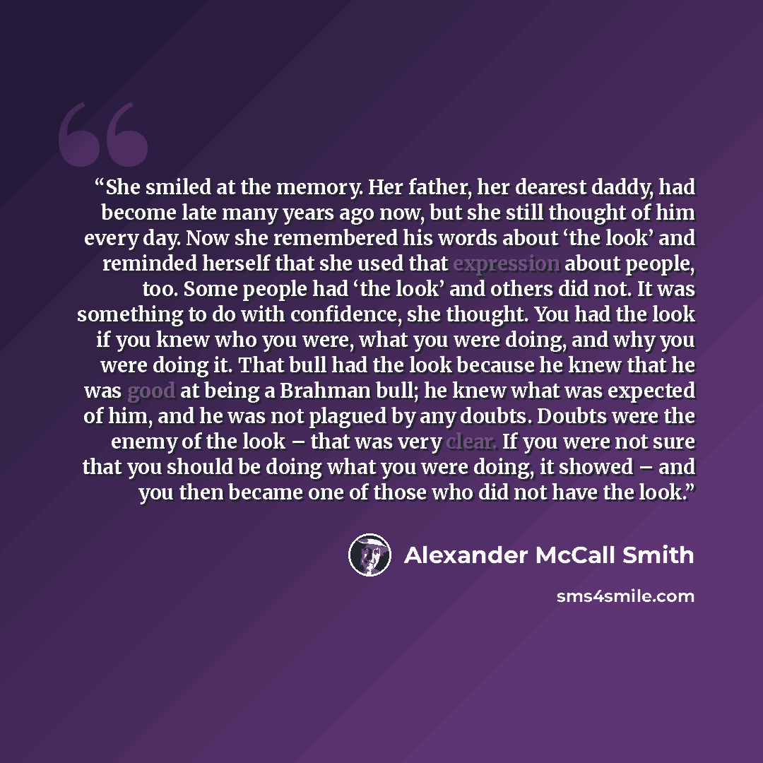 “She smiled at the memory. Her father, her dearest daddy, had become late many years ago now, but she still thought of him every day. Now she remembered his words about ‘the look’ and reminded herself that she used that expression about people, too. Some people had ‘the look’ and others did not. It…” quote by Alexander McCall Smith