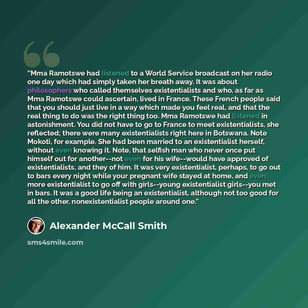 “Mma Ramotswe had listened to a World Service broadcast on her radio one day which had simply taken her breath away. It was about philosophers who called themselves existentialists and who, as far as Mma Ramotswe could ascertain, lived in France. These French people said that you should just live…” quote by Alexander McCall Smith