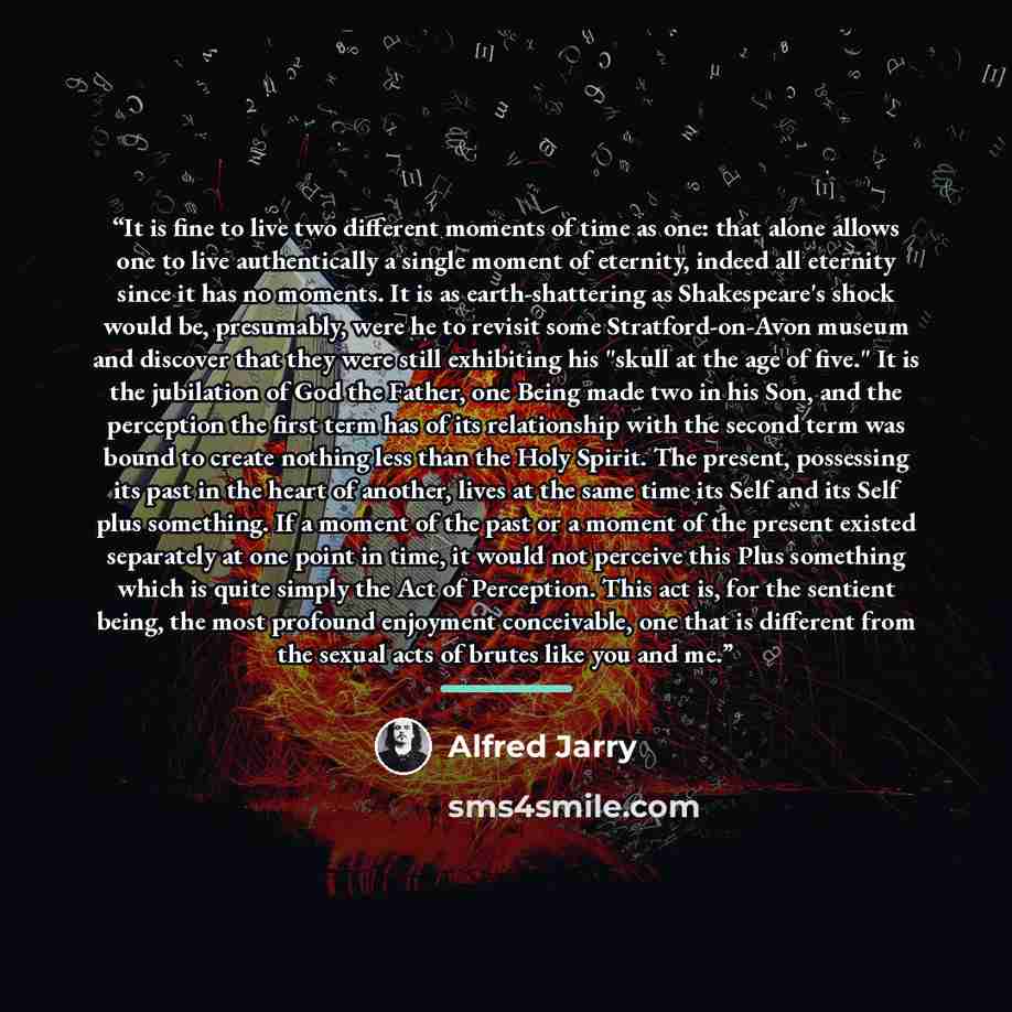 “It is fine to live two different moments of time as one: that alone allows one to live authentically a single moment of eternity, indeed all eternity since it has no moments. It is as earth-shattering as Shakespeare's shock would be, presumably, were he to revisit some Stratford-on-Avon museum and…” quote by Alfred Jarry