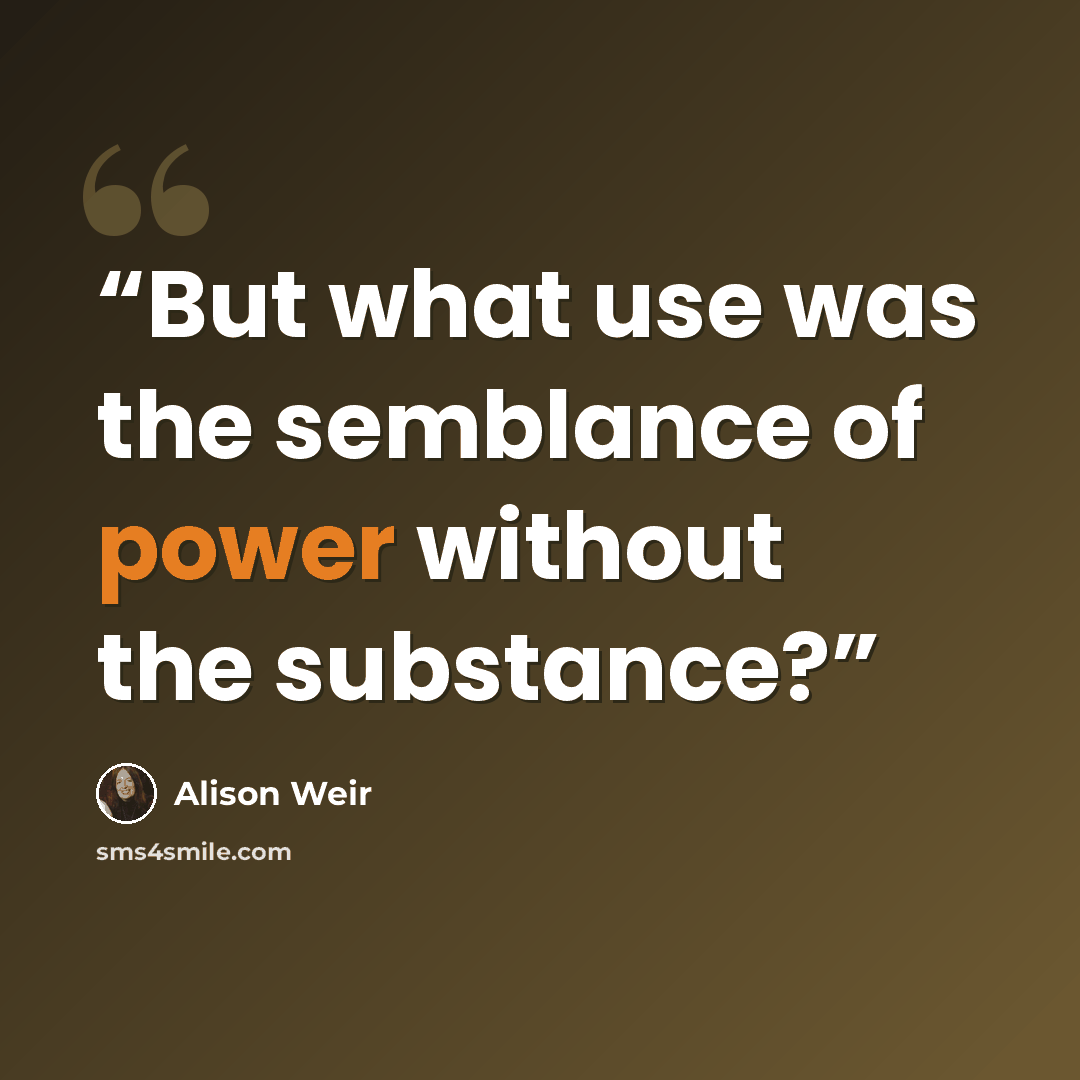 “But what use was the semblance of power without the substance?” quote by Alison Weir