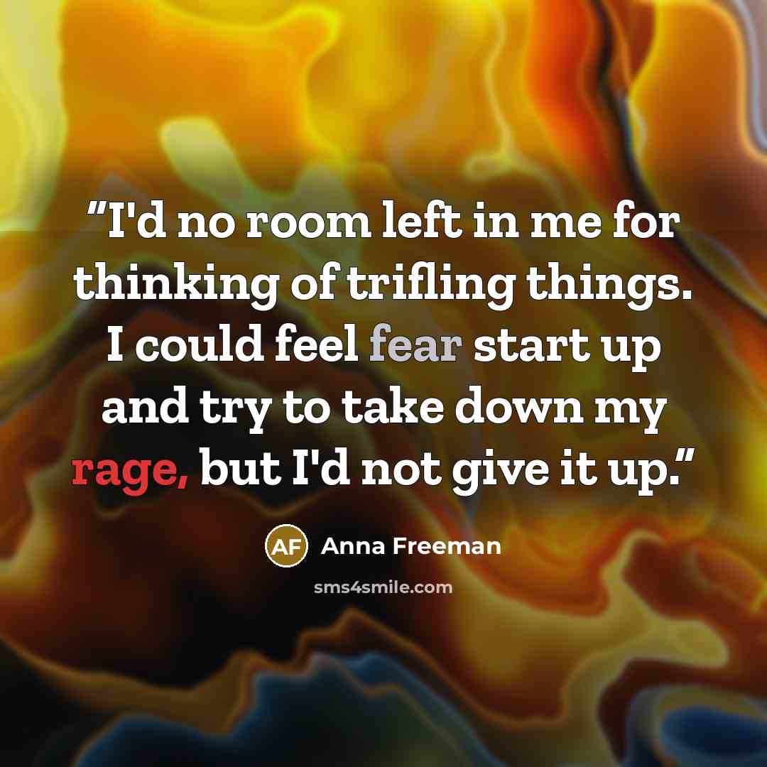 “I'd no room left in me for thinking of trifling things. I could feel fear start up and try to take down my rage, but I'd not give it up.” quote by Anna Freeman