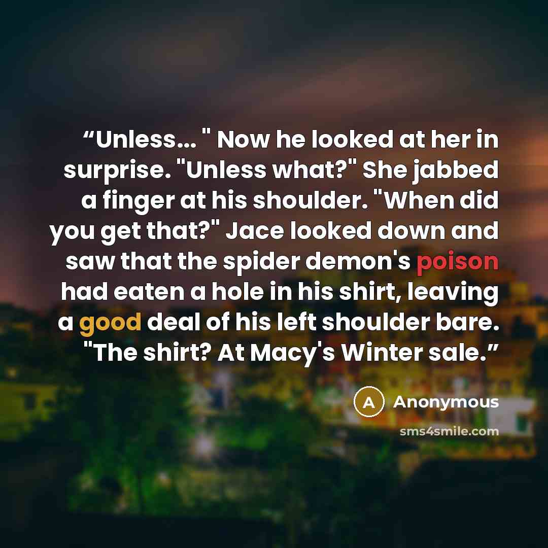 “Unless... " Now he looked at her in surprise. "Unless what?" She jabbed a finger at his shoulder. "When did you get that?" Jace looked down and saw that the spider demon's poison had eaten a hole in his shirt, leaving a good deal of his left shoulder bare. "The shirt? At Macy's Winter sale.” quote by Anonymous