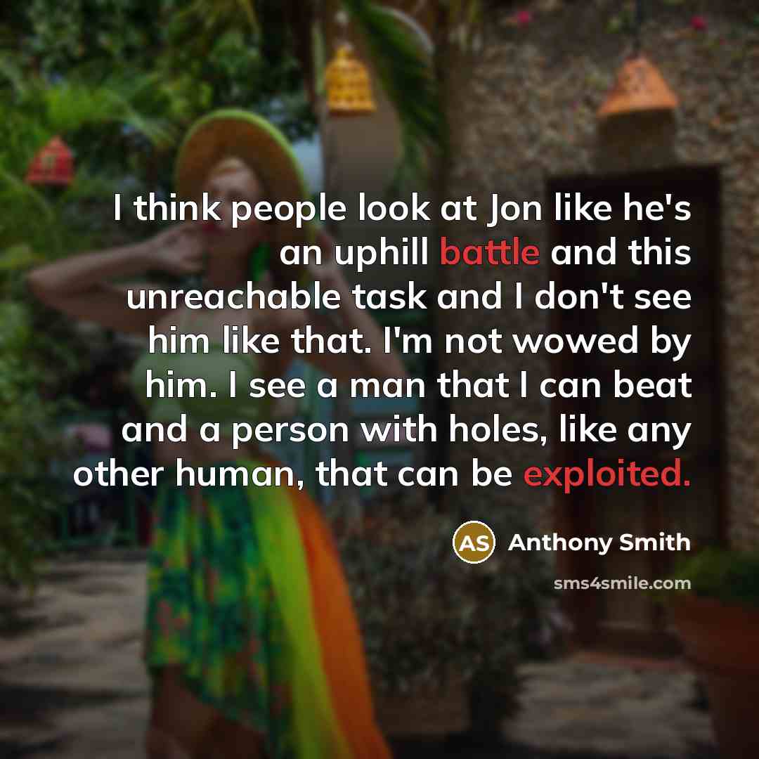 “I think people look at Jon like he's an uphill battle and this unreachable task and I don't see him like that. I'm not wowed by him. I see a man that I can beat and a person with holes, like any other human, that can be exploited.” quote by Anthony Smith