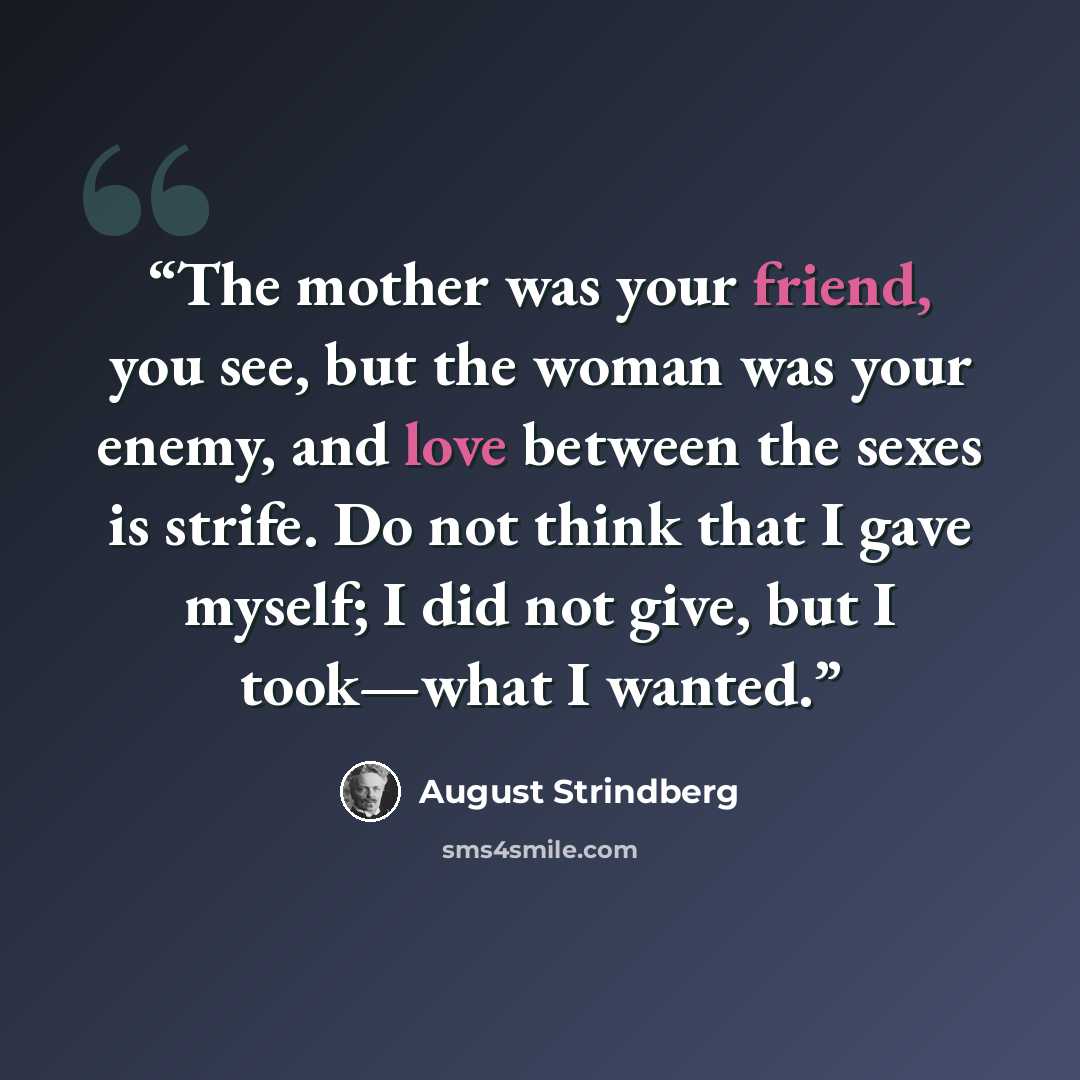 “The mother was your friend, you see, but the woman was your enemy, and love between the sexes is strife. Do not think that I gave myself; I did not give, but I took—what I wanted.” quote by August Strindberg
