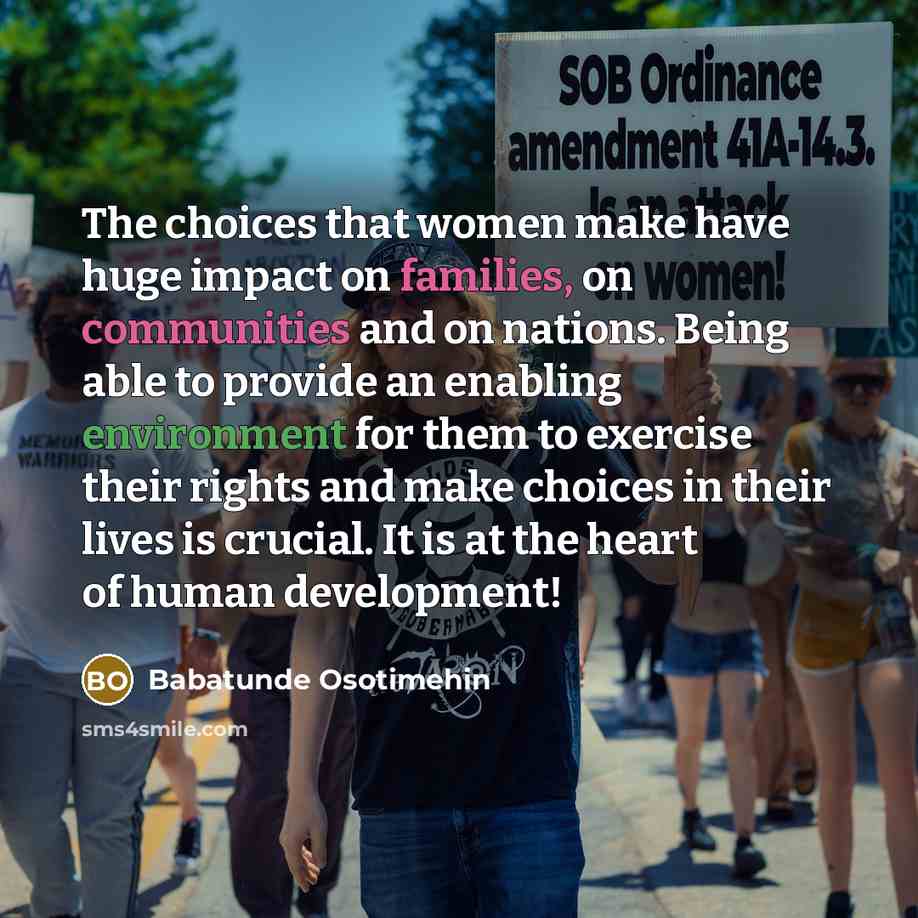 “The choices that women make have huge impact on families, on communities and on nations. Being able to provide an enabling environment for them to exercise their rights and make choices in their lives is crucial. It is at the heart of human development!” quote by Babatunde Osotimehin