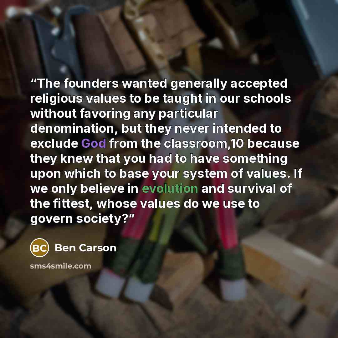 “The founders wanted generally accepted religious values to be taught in our schools without favoring any particular denomination, but they never intended to exclude God from the classroom,10 because they knew that you had to have something upon which to base your system of values. If we only…” quote by Ben Carson