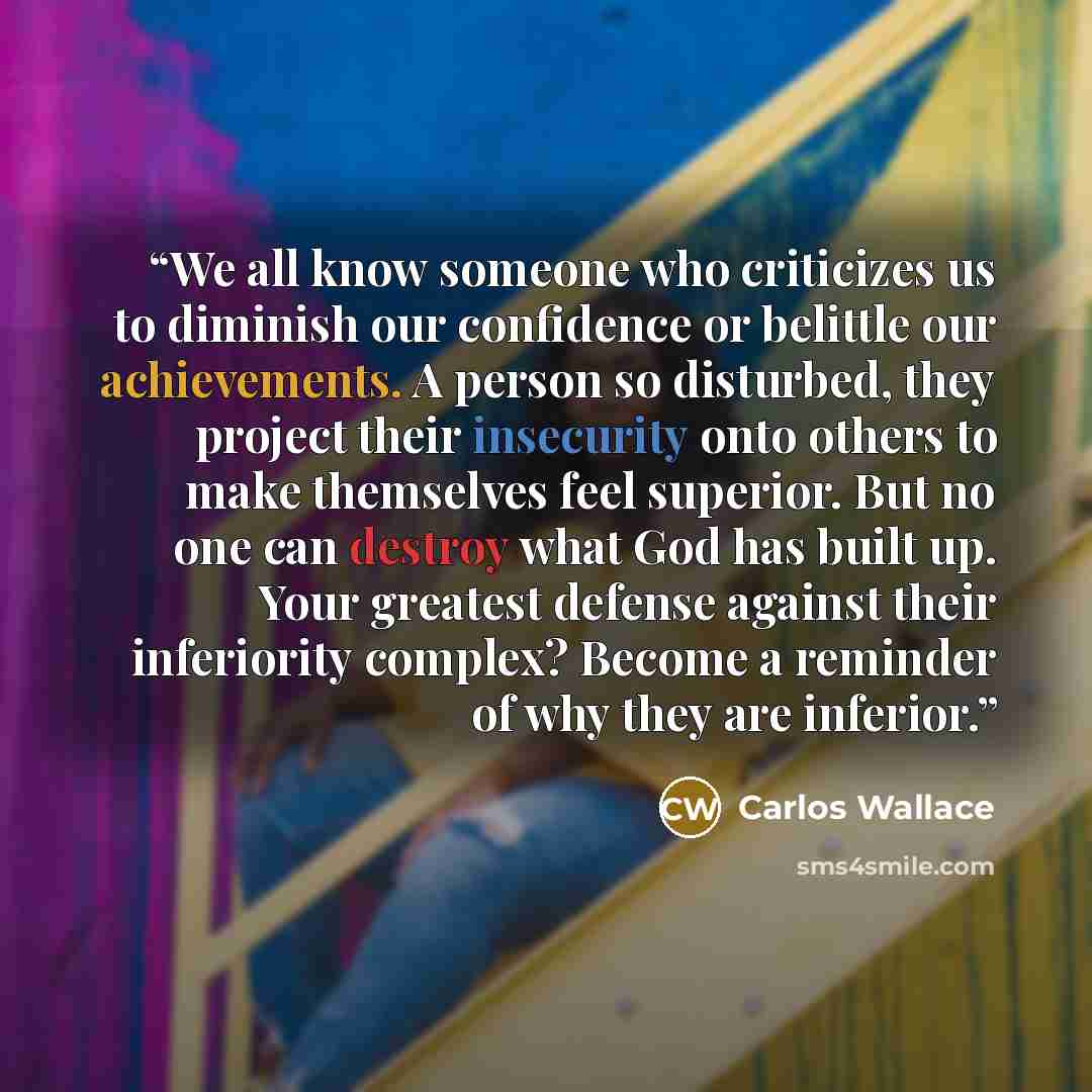 “We all know someone who criticizes us to diminish our confidence or belittle our achievements. A person so disturbed, they project their insecurity onto others to make themselves feel superior. But no one can destroy what God has built up. Your greatest defense against their inferiority complex?…” quote by Carlos Wallace