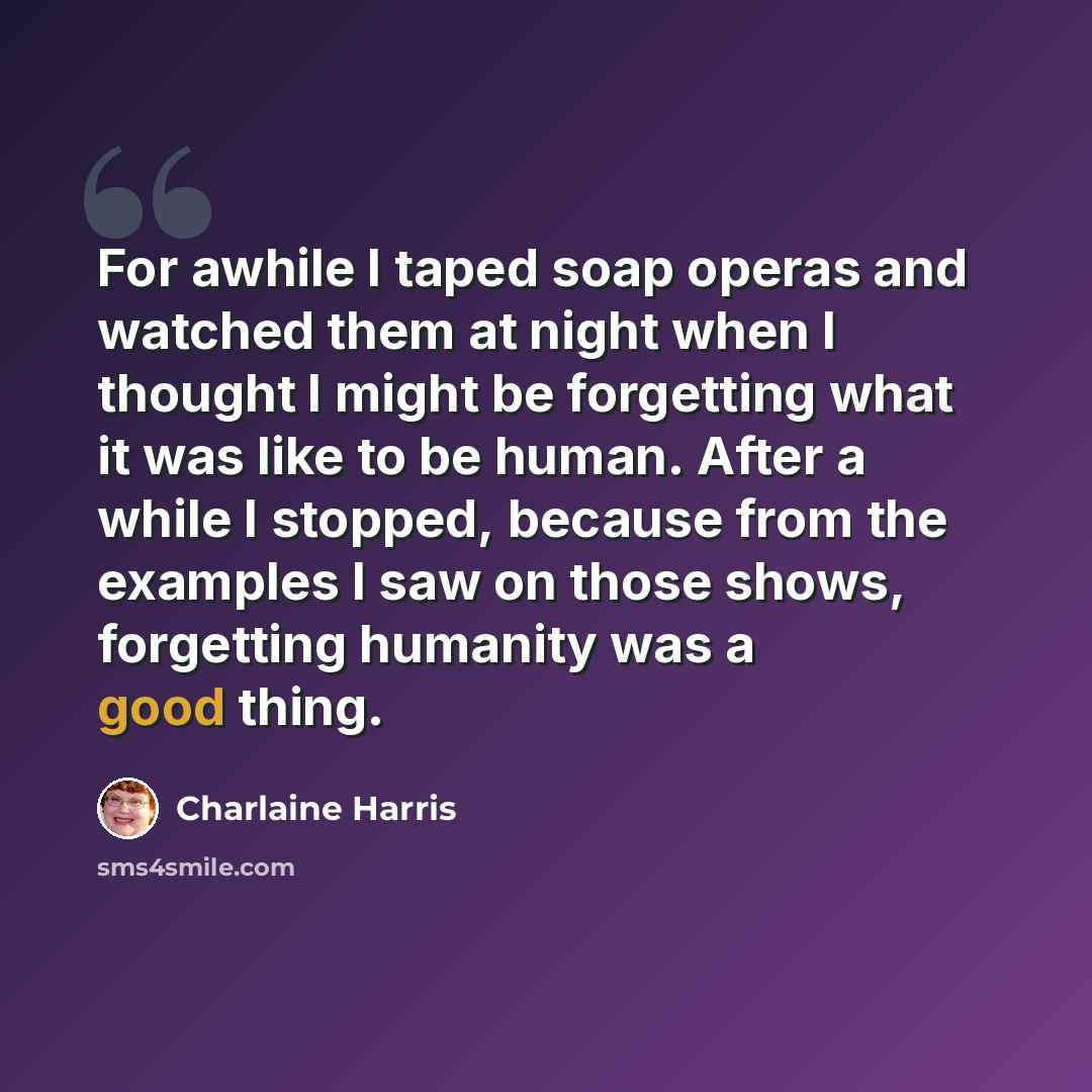 “For awhile I taped soap operas and watched them at night when I thought I might be forgetting what it was like to be human. After a while I stopped, because from the examples I saw on those shows, forgetting humanity was a good thing.” quote by Charlaine Harris