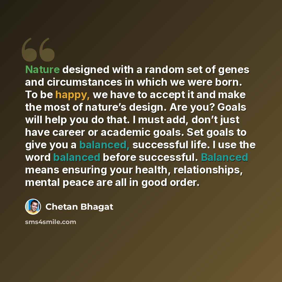 “Nature designed with a random set of genes and circumstances in which we were born. To be happy, we have to accept it and make the most of nature’s design. Are you? Goals will help you do that. I must add, don’t just have career or academic goals. Set goals to give you a balanced, successful life…” quote by Chetan Bhagat
