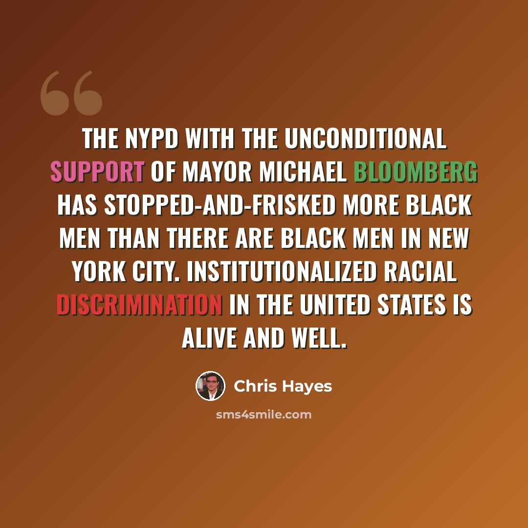 “The NYPD with the unconditional support of Mayor Michael Bloomberg has stopped-and-frisked more black men than there are black men in New York City. Institutionalized racial discrimination in the United States is alive and well.” quote by Chris Hayes