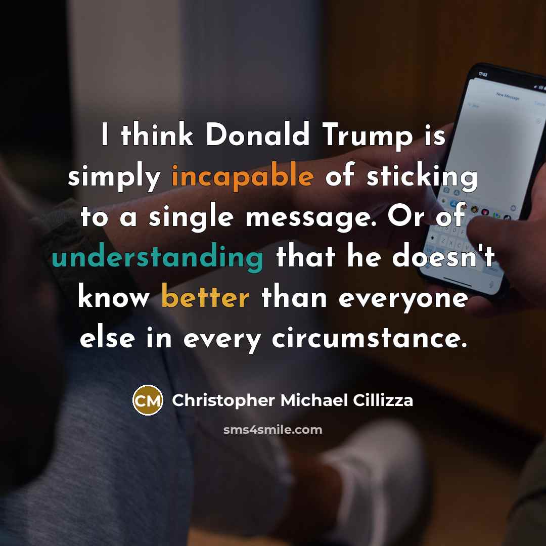 “I think Donald Trump is simply incapable of sticking to a single message. Or of understanding that he doesn't know better than everyone else in every circumstance.” quote by Christopher Michael Cillizza