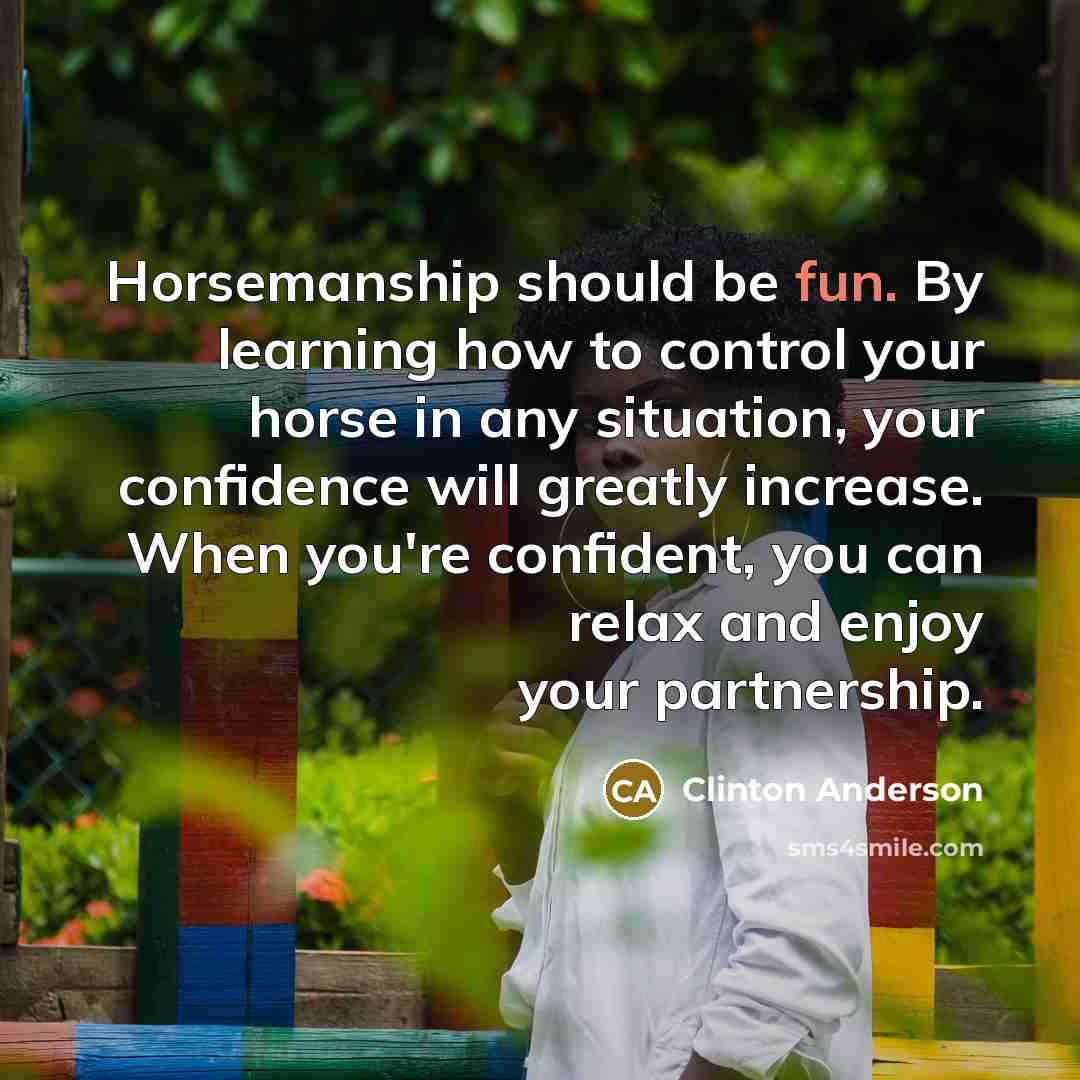 “Horsemanship should be fun. By learning how to control your horse in any situation, your confidence will greatly increase. When you're confident, you can relax and enjoy your partnership.” quote by Clinton Anderson